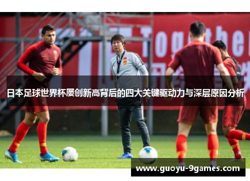 日本足球世界杯屡创新高背后的四大关键驱动力与深层原因分析
