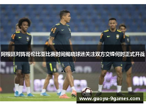 阿根廷对阵哥伦比亚比赛时间揭晓球迷关注双方交锋何时正式开战