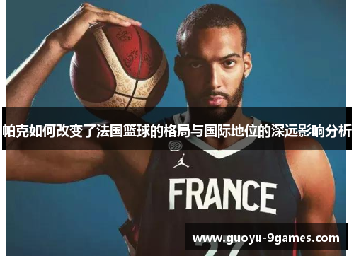 帕克如何改变了法国篮球的格局与国际地位的深远影响分析 帕克如何改变了法国篮球的格局与国际地位的深远影响分析
