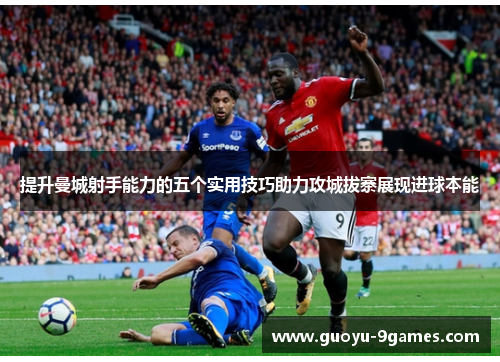 提升曼城射手能力的五个实用技巧助力攻城拔寨展现进球本能