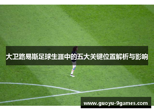 大卫路易斯足球生涯中的五大关键位置解析与影响