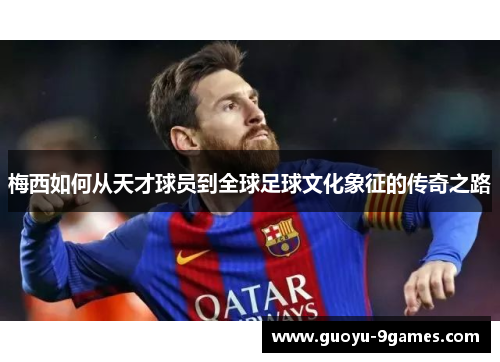 梅西如何从天才球员到全球足球文化象征的传奇之路