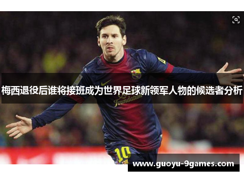 梅西退役后谁将接班成为世界足球新领军人物的候选者分析 梅西退役后谁将接班成为世界足球新领军人物的候选者分析