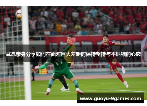 武磊亲身分享如何在面对巨大差距时保持坚持与不退缩的心态 武磊亲身分享如何在面对巨大差距时保持坚持与不退缩的心态