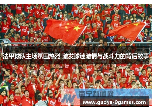 法甲球队主场氛围热烈 激发球迷激情与战斗力的背后故事 法甲球队主场氛围热烈 激发球迷激情与战斗力的背后故事