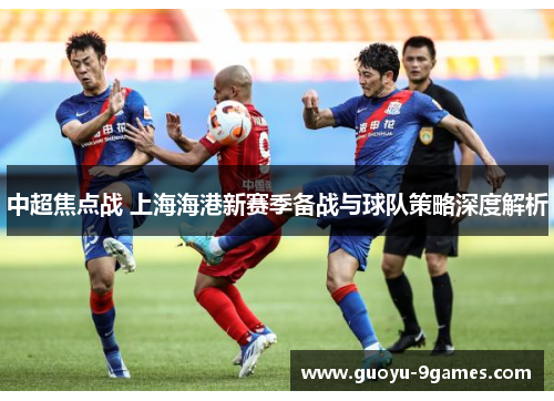 中超焦点战 上海海港新赛季备战与球队策略深度解析 中超焦点战 上海海港新赛季备战与球队策略深度解析