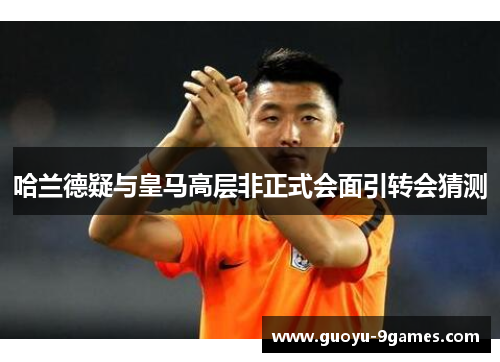 哈兰德疑与皇马高层非正式会面引转会猜测 哈兰德疑与皇马高层非正式会面引转会猜测