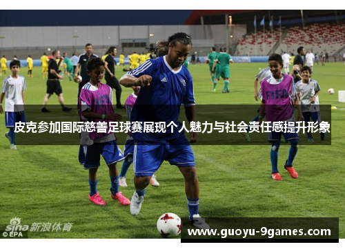 皮克参加国际慈善足球赛展现个人魅力与社会责任感提升形象