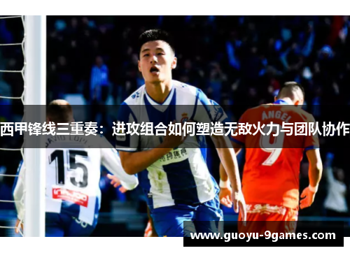西甲锋线三重奏:进攻组合如何塑造无敌火力与团队协作 西甲锋线三重奏:进攻组合如何塑造无敌火力与团队协作