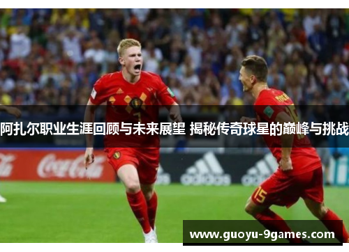 阿扎尔职业生涯回顾与未来展望 揭秘传奇球星的巅峰与挑战 阿扎尔职业生涯回顾与未来展望 揭秘传奇球星的巅峰与挑战