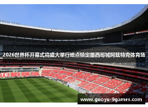 2026世界杯开幕式将盛大举行地点锁定墨西哥城阿兹特克体育场